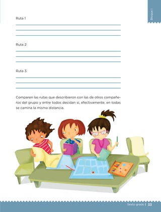 33
BloqueI
Sexto grado |
Ruta 1



Ruta 2



Ruta 3



Comparen las rutas que describieron con las de otros compañe-
ros del grupo y entre todos decidan si, efectivamente, en todas
se camina la misma distancia.
ETC-DESAFIOS-ALUM-6-P-001-184.indd 33 14/05/14 14:39
 