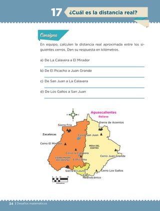 34 | Desafíos matemáticos
ConsignaConsigna
ConsignaConsigna
¿Cuál es la distancia real?17
En equipo, calculen la distancia real aproximada entre los si-
guientes cerros. Den su respuesta en kilómetros.
a) 	De La Calavera a El Mirador

b) 	De El Picacho a Juan Grande

c) 	De San Juan a La Calavera

d) 	De Los Gallos a San Juan

Actividad 1Actividad 1Actividad 1Actividad 1
ConsignaConsigna
Actividad 2Actividad 2Actividad 2Actividad 2
Actividad 3Actividad 3Actividad 3Actividad 3
Actividad 4Actividad 4Actividad 4Actividad 4
Aguascalientes
Relieve
ETC-DESAFIOS-ALUM-6-P-001-184.indd 34 14/05/14 14:39
 