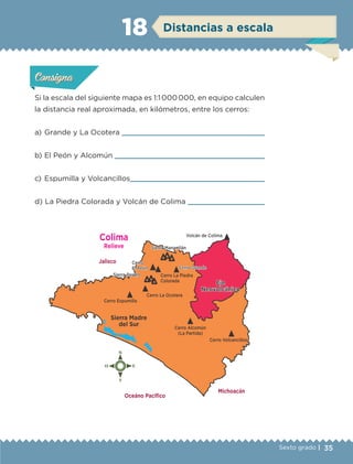 35Sexto grado |
Si la escala del siguiente mapa es 1:1 000 000, en equipo calculen
la distancia real aproximada, en kilómetros, entre los cerros:
a) 	Grande y La Ocotera 
b) 	El Peón y Alcomún 
c) 	Espumilla y Volcancillos
d) 	La Piedra Colorada y Volcán de Colima 
Actividad 1Actividad 1Actividad 1Actividad 1
ConsignaConsigna
Actividad 2Actividad 2Actividad 2Actividad 2
Actividad 3Actividad 3Actividad 3Actividad 3
Actividad 4Actividad 4Actividad 4Actividad 4
ConsignaConsigna
ConsignaConsigna
Distancias a escala18
Jalisco
Colima
Relieve
Michoacán
Oceáno Pacíﬁco
ETC-DESAFIOS-ALUM-6-P-001-184.indd 35 14/05/14 14:39
 