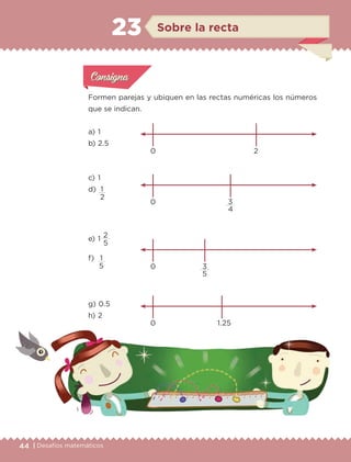 44 | Desafíos matemáticos
Actividad 1Actividad 1
Actividad 1Actividad 1
Actividad 2Actividad 2Actividad 2Actividad 2
Actividad 3Actividad 3Actividad 3Actividad 3
Actividad 4Actividad 4Actividad 4Actividad 4
ConsignaConsigna
Formen parejas y ubiquen en las rectas numéricas los números
que se indican.
0 2
0 3
4
0 3
5
0 1.25
a) 	1
b) 	2.5
c) 	1
d) 	1
2
e) 	1
2
5
f) 	 1
5
g) 	0.5
h) 	2
Sobre la recta23
ETC-DESAFIOS-ALUM-6-P-001-184.indd 44 14/05/14 14:39
 
