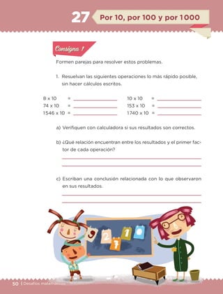 50 | Desafíos matemáticos
Formen parejas para resolver estos problemas.
1.	 Resuelvan las siguientes operaciones lo más rápido posible,
sin hacer cálculos escritos.
a) 	Verifiquen con calculadora si sus resultados son correctos.
b) 	¿Qué relación encuentran entre los resultados y el primer fac-
tor de cada operación?


c) 	Escriban una conclusión relacionada con lo que observaron
en sus resultados.


8 x 10 		 = 
74 x 10 	 = 
1 546 x 10	 = 
Por 10, por 100 y por 1 00027
10 x 10 	 = 
153 x 10	 = 
1 740 x 10 	= 
Actividad 1Actividad 1
Actividad 1Actividad 1
Actividad 2Actividad 2Actividad 2Actividad 2
Actividad 3Actividad 3Actividad 3Actividad 3
Actividad 4Actividad 4Actividad 4Actividad 4
Consigna 1Consigna 1
ETC-DESAFIOS-ALUM-6-P-001-184.indd 50 14/05/14 14:39
 