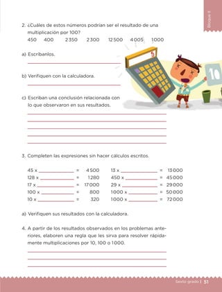 51Sexto grado |
BloqueII
a) 	Escríbanlos.

b) 	Verifiquen con la calculadora.

c) 	Escriban una conclusión relacionada con
lo que observaron en sus resultados.
2.	¿Cuáles de estos números podrían ser el resultado de una
multiplicación por 100?
a) 	Verifiquen sus resultados con la calculadora.
45 x 	 	 =
128 x 	 	 =
17 x 	 	 =
100 x 	 	 =
10 x 	 	 =
4 500
1 280
17 000
800
320
13 x 	 	 =
450 x 	 	 =
29 x 	 	 =
1 000 x 	 	 =
1 000 x 	 	 =
13 000
45 000
29 000
50 000
72 000
3.	Completen las expresiones sin hacer cálculos escritos.
450	 400	 2 350	 2 300	 12 500	 4 005	 1 000
4.	A partir de los resultados observados en los problemas ante-
riores, elaboren una regla que les sirva para resolver rápida-
mente multiplicaciones por 10, 100 o 1 000.








ETC-DESAFIOS-ALUM-6-P-001-184.indd 51 14/05/14 14:39
 