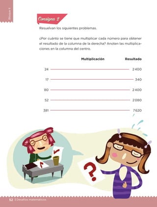 52 | Desafíos matemáticos
BloqueII
Resuelvan los siguientes problemas.
¿Por cuánto se tiene que multiplicar cada número para obtener
el resultado de la columna de la derecha? Anoten las multiplica-
ciones en la columna del centro.
Multiplicación Resultado
24
17
80
52
381
2 400
340
2 400
2 080
7 620
Actividad 1Actividad 1
Actividad 1Actividad 1
Actividad 2Actividad 2Actividad 2Actividad 2
Actividad 3Actividad 3Actividad 3Actividad 3
Actividad 4Actividad 4Actividad 4Actividad 4
Consigna 2Consigna 2
ETC-DESAFIOS-ALUM-6-P-001-184.indd 52 15/05/14 15:43
 