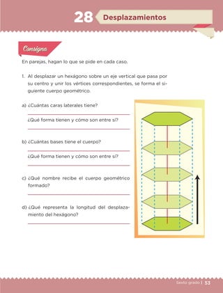53Sexto grado |
En parejas, hagan lo que se pide en cada caso.
1.	 Al desplazar un hexágono sobre un eje vertical que pasa por
su centro y unir los vértices correspondientes, se forma el si-
guiente cuerpo geométrico.
Actividad 1Actividad 1
Actividad 1Actividad 1
Actividad 2Actividad 2Actividad 2Actividad 2
Actividad 3Actividad 3Actividad 3Actividad 3
Actividad 4Actividad 4Actividad 4Actividad 4
ConsignaConsigna
a) 	¿Cuántas caras laterales tiene?

¿Qué forma tienen y cómo son entre sí?

b) 	¿Cuántas bases tiene el cuerpo?

¿Qué forma tienen y cómo son entre sí?

c) 	¿Qué nombre recibe el cuerpo geométrico
formado?

d) 	¿Qué representa la longitud del desplaza-
miento del hexágono?

Desplazamientos28
ETC-DESAFIOS-ALUM-6-P-001-184.indd 53 14/05/14 14:39
 