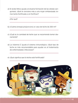 63Sexto grado |
BloqueII
a) 	El ácido fólico ayuda a la buena formación de las células san-
guíneas. ¿Qué le conviene más a una mujer embarazada: to-
mar leche fortificada o sin fortificar?

¿Por qué?

b) 	¿Cuánta energía proporciona un vaso de leche de 250 ml?

c) 	¿Cuál es la cantidad de leche que se recomienda tomar dia-
riamente?

d) 	La vitamina C ayuda al sistema inmunológico. ¿Qué tipo de
leche es más recomendable para ayudar en el tratamiento
de enfermedades infecciosas?

e) 	¿Qué significa que la leche esté fortificada?

ETC-DESAFIOS-ALUM-6-P-001-184.indd 63 14/05/14 14:40
 