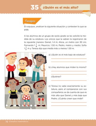 72 | Desafíos matemáticos
En equipos, analicen la siguiente situación y contesten lo que se
pide.
A los alumnos de un grupo de sexto grado se les solicitó la me-
dida de su estatura. Los únicos que la sabían la registraron de
la siguiente manera: Daniel, 1.4 m; Alicia, un metro con 30 cm;
Fernando 1 
1
m; Mauricio, 1.50 m; Pedro, metro y medio; Sofía
1 
1
m y Teresa dijo que medía más o menos 1.50 m.
Actividad 1Actividad 1
Actividad 1Actividad 1
Actividad 2Actividad 2Actividad 2Actividad 2
Actividad 3Actividad 3Actividad 3Actividad 3
Actividad 4Actividad 4Actividad 4Actividad 4
ConsignaConsigna
a) 	¿Quién es el más bajo de estatura?


b) 	¿Hay alumnos que miden lo mismo?


¿Quiénes?

c) 	Teresa no sabe exactamente su es-
tatura, pero al compararse con sus
compañeros se da cuenta de que es
más alta que Daniel y más baja que
Pedro. ¿Cuánto creen que mide?


5
4
ConsignaConsigna
ConsignaConsigna
ConsignaConsigna
¿Quién es el más alto?35
ETC-DESAFIOS-ALUM-6-P-001-184.indd 72 14/05/14 14:40
 