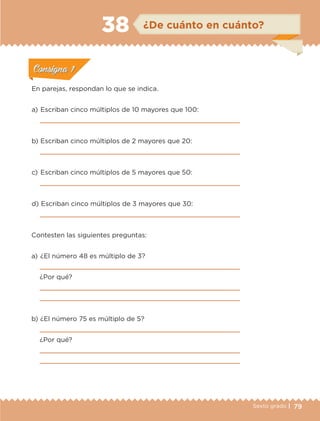 79Sexto grado |
ConsignaConsigna
ConsignaConsigna
ConsignaConsigna
¿De cuánto en cuánto?38
ConsignaConsigna
ConsignaConsigna
ConsignaConsigna
En parejas, respondan lo que se indica.
a) 	Escriban cinco múltiplos de 10 mayores que 100:

b) 	Escriban cinco múltiplos de 2 mayores que 20:

c) 	Escriban cinco múltiplos de 5 mayores que 50:

d) 	Escriban cinco múltiplos de 3 mayores que 30:

Contesten las siguientes preguntas:
a) 	¿El número 48 es múltiplo de 3?

¿Por qué?


b) 	¿El número 75 es múltiplo de 5?

¿Por qué?


ETC-DESAFIOS-ALUM-6-P-001-184.indd 79 14/05/14 14:40
 