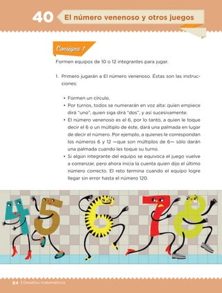 84 | Desafíos matemáticos
Formen equipos de 10 o 12 integrantes para jugar.
1.	 Primero jugarán a El número venenoso. Éstas son las instruc-
ciones:
•	 Formen un círculo.
•	 Por turnos, todos se numerarán en voz alta: quien empiece
dirá “uno”, quien siga dirá “dos”, y así sucesivamente.
•	 El número venenoso es el 6, por lo tanto, a quien le toque
decir el 6 o un múltiplo de éste, dará una palmada en lugar
de decir el número. Por ejemplo, a quienes le correspondan
los números 6 y 12 —que son múltiplos de 6— sólo darán
una palmada cuando les toque su turno.
•	 Si algún integrante del equipo se equivoca el juego vuelve
a comenzar, pero ahora inicia la cuenta quien dijo el último
número correcto. El reto termina cuando el equipo logre
llegar sin error hasta el número 120.
gnagna
gnagna
gnagna
El número venenoso y otros juegos40
ConsignaConsigna
ConsignaConsigna
ConsignaConsigna
ETC-DESAFIOS-ALUM-6-P-001-184.indd 84 14/05/14 14:40
 