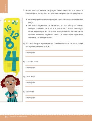 86 | Desafíos matemáticos
BloqueIII
a) 	En caso de que alguna pareja pueda continuar sin error, ¿dirá
en algún momento el 106?

¿Por qué?

b) 	¿Dirá el 256?

¿Por qué?

c) 	¿Y el 310?

¿Por qué?

d) 	¿El 468?

¿Por qué?

2.	Ahora van a cambiar de juego. Continúen con sus mismos
compañeros de equipo. Al terminar, respondan las preguntas.
•	 En el equipo organicen parejas; decidan cuál comenzará el
juego.
•	 Los dos integrantes de la pareja, en voz alta y al mismo
tiempo, contarán de 4 en 4 a partir de 0, hasta que algu-
no se equivoque. El resto del equipo llevará la cuenta de
cuántos números lograron decir. La pareja que logre más
números será la ganadora.
ETC-DESAFIOS-ALUM-6-P-001-184.indd 86 14/05/14 14:40
 