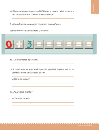 87Sexto grado |
BloqueIII
a) 	¿Qué números aparecen?

b) 	Si continúan tecleando el signo de igual (=), ¿aparecerá en la
pantalla de la calculadora el 39?

¿Cómo lo saben?


c) 	¿Aparecerá el 300?

¿Cómo lo saben?


3.	Ahora formen un equipo con otros compañeros.
Todos tomen su calculadora y tecleen:
e) 	Digan un número mayor a 1000 que la pareja debería decir si
no se equivocara. ¿Cómo lo encontraron?

ETC-DESAFIOS-ALUM-6-P-001-184.indd 87 14/05/14 14:40
 