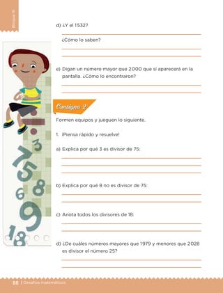 88 | Desafíos matemáticos
BloqueIII
d) 	¿Y el 1 532?

¿Cómo lo saben?


e) 	Digan un número mayor que 2000 que sí aparecerá en la
pantalla. ¿Cómo lo encontraron?


Formen equipos y jueguen lo siguiente.
1.	 ¡Piensa rápido y resuelve!
a) 	Explica por qué 3 es divisor de 75:



b) 	Explica por qué 8 no es divisor de 75:


c) 	Anota todos los divisores de 18:


d) 	¿De cuáles números mayores que 1979 y menores que 2028
es divisor el número 25?


ConsignaConsigna
ConsignaConsigna
ConsignaConsigna
ETC-DESAFIOS-ALUM-6-P-001-184.indd 88 14/05/14 14:40
 