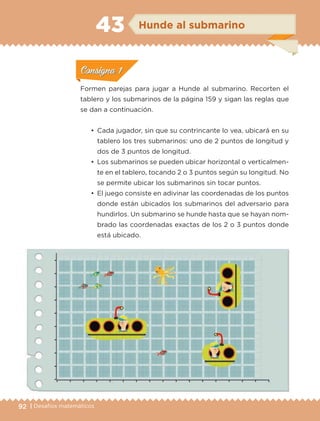 92 | Desafíos matemáticos
ConsignaConsigna
ConsignaConsigna
ConsignaConsigna
Hunde al submarino43
•	 Cada jugador, sin que su contrincante lo vea, ubicará en su
tablero los tres submarinos: uno de 2 puntos de longitud y
dos de 3 puntos de longitud.
•	 Los submarinos se pueden ubicar horizontal o verticalmen-
te en el tablero, tocando 2 o 3 puntos según su longitud. No
se permite ubicar los submarinos sin tocar puntos.
•	 El juego consiste en adivinar las coordenadas de los puntos
donde están ubicados los submarinos del adversario para
hundirlos. Un submarino se hunde hasta que se hayan nom-
brado las coordenadas exactas de los 2 o 3 puntos donde
está ubicado.
Formen parejas para jugar a Hunde al submarino. Recorten el
tablero y los submarinos de la página 159 y sigan las reglas que
se dan a continuación.
ConsignaConsigna
ConsignaConsigna
ConsignaConsigna
ETC-DESAFIOS-ALUM-6-P-001-184.indd 92 14/05/14 14:40
 