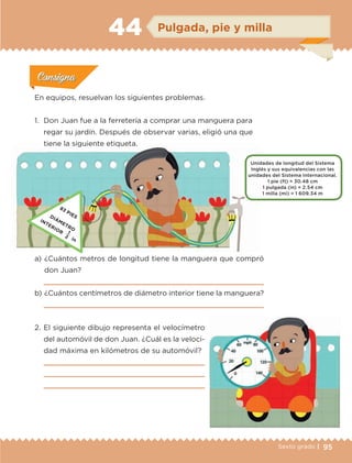 95Sexto grado |
ConsignaConsigna
ConsignaConsigna
ConsignaConsigna
Pulgada, pie y milla44
Actividad 1Actividad 1
Actividad 1Actividad 1
Actividad 2Actividad 2Actividad 2Actividad 2
Actividad 3Actividad 3Actividad 3Actividad 3
Actividad 4Actividad 4Actividad 4Actividad 4
ConsignaConsigna
En equipos, resuelvan los siguientes problemas.
1.	 Don Juan fue a la ferretería a comprar una manguera para
regar su jardín. Después de observar varias, eligió una que
tiene la siguiente etiqueta.
a) 	¿Cuántos metros de longitud tiene la manguera que compró
don Juan?

b) 	¿Cuántos centímetros de diámetro interior tiene la manguera?

2.	El siguiente dibujo representa el velocímetro
del automóvil de don Juan. ¿Cuál es la veloci-
dad máxima en kilómetros de su automóvil?



Unidades de longitud del Sistema
Inglés y sus equivalencias con las .
unidades del Sistema Internacional.
1 pie (ft) = 30.48 cm
1 pulgada (in) = 2.54 cm
1 milla (mi) = 1 609.34 m
83 PIESDIÁMETRO
INTERIOR 1
in
2
ETC-DESAFIOS-ALUM-6-P-001-184.indd 95 14/05/14 14:40
 