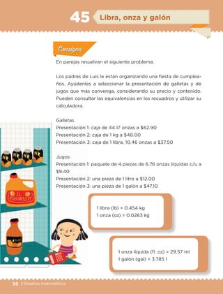 96 | Desafíos matemáticos
Actividad 1Actividad 1
Actividad 1Actividad 1
Actividad 2Actividad 2Actividad 2Actividad 2
Actividad 3Actividad 3Actividad 3Actividad 3
Actividad 4Actividad 4Actividad 4Actividad 4
ConsignaConsigna
En parejas resuelvan el siguiente problema.
Los padres de Luis le están organizando una fiesta de cumplea-
ños. Ayúdenles a seleccionar la presentación de galletas y de
jugos que más convenga, considerando su precio y contenido.
Pueden consultar las equivalencias en los recuadros y utilizar su
calculadora.
Galletas
Presentación 1: caja de 44.17 onzas a $62.90
Presentación 2: caja de 1 kg a $48.00
Presentación 3: caja de 1 libra, 10.46 onzas a $37.50
Jugos
Presentación 1: paquete de 4 piezas de 6.76 onzas líquidas c/u a
$9.40
Presentación 2: una pieza de 1 litro a $12.00
Presentación 3: una pieza de 1 galón a $47.10
1 libra (lb) = 0.454 kg
1 onza (oz) = 0.0283 kg
1 onza líquida (fl. oz) = 29.57 ml
1 galón (gal) = 3.785 l
ConsignaConsigna
ConsignaConsigna
ConsignaConsigna
Libra, onza y galón45
ETC-DESAFIOS-ALUM-6-P-001-184.indd 96 14/05/14 14:40
 