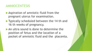 AMNIOCENTESIS
 Aspiration of amniotic fluid from the
pregnant uterus for examination.
 Typically scheduled between the 14 th and
16 th weeks of pregnancy.
 An ultra sound is done to determine the
position of fetus and the location of a
pocket of amniotic fluid and the placenta.
 