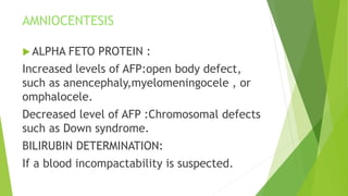 AMNIOCENTESIS
 ALPHA FETO PROTEIN :
Increased levels of AFP:open body defect,
such as anencephaly,myelomeningocele , or
omphalocele.
Decreased level of AFP :Chromosomal defects
such as Down syndrome.
BILIRUBIN DETERMINATION:
If a blood incompactability is suspected.
 