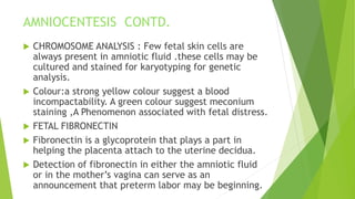 AMNIOCENTESIS CONTD.
 CHROMOSOME ANALYSIS : Few fetal skin cells are
always present in amniotic fluid .these cells may be
cultured and stained for karyotyping for genetic
analysis.
 Colour:a strong yellow colour suggest a blood
incompactability. A green colour suggest meconium
staining ,A Phenomenon associated with fetal distress.
 FETAL FIBRONECTIN
 Fibronectin is a glycoprotein that plays a part in
helping the placenta attach to the uterine decidua.
 Detection of fibronectin in either the amniotic fluid
or in the mother’s vagina can serve as an
announcement that preterm labor may be beginning.
 