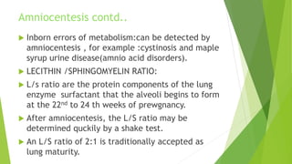 Amniocentesis contd..
 Inborn errors of metabolism:can be detected by
amniocentesis , for example :cystinosis and maple
syrup urine disease(amnio acid disorders).
 LECITHIN /SPHINGOMYELIN RATIO:
 L/s ratio are the protein components of the lung
enzyme surfactant that the alveoli begins to form
at the 22nd to 24 th weeks of prewgnancy.
 After amniocentesis, the L/S ratio may be
determined quckily by a shake test.
 An L/S ratio of 2:1 is traditionally accepted as
lung maturity.
 