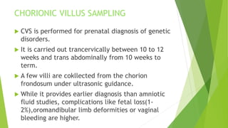 CHORIONIC VILLUS SAMPLING
 CVS is performed for prenatal diagnosis of genetic
disorders.
 It is carried out trancervically between 10 to 12
weeks and trans abdominally from 10 weeks to
term.
 A few villi are cokllected from the chorion
frondosum under ultrasonic guidance.
 While it provides earlier diagnosis than amniotic
fluid studies, complications like fetal loss(1-
2%),oromandibular limb deformities or vaginal
bleeding are higher.
 