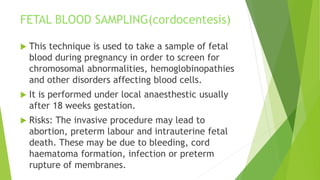 FETAL BLOOD SAMPLING(cordocentesis)
 This technique is used to take a sample of fetal
blood during pregnancy in order to screen for
chromosomal abnormalities, hemoglobinopathies
and other disorders affecting blood cells.
 It is performed under local anaesthestic usually
after 18 weeks gestation.
 Risks: The invasive procedure may lead to
abortion, preterm labour and intrauterine fetal
death. These may be due to bleeding, cord
haematoma formation, infection or preterm
rupture of membranes.
 