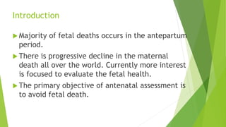 Introduction
 Majority of fetal deaths occurs in the antepartum
period.
 There is progressive decline in the maternal
death all over the world. Currently more interest
is focused to evaluate the fetal health.
 The primary objective of antenatal assessment is
to avoid fetal death.
 