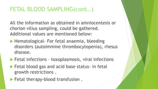 All the information as obtained in amniocentesis or
chorion vilius sampling, could be gathered.
Additional values are mentioned below:
 Hematological- For fetal anaemia, bleeding
disorders (autoimmine thrombocytopenia), rhesus
disease.
 Fetal infections – toxoplasmosis, viral infections
 Fetal blood gas and acid base status- in fetal
growth restrictions .
 Fetal therapy-blood transfusion .
FETAL BLOOD SAMPLING(cont..)
 