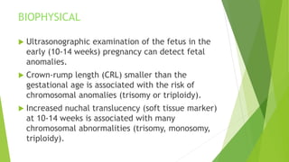 BIOPHYSICAL
 Ultrasonographic examination of the fetus in the
early (10-14 weeks) pregnancy can detect fetal
anomalies.
 Crown-rump length (CRL) smaller than the
gestational age is associated with the risk of
chromosomal anomalies (trisomy or triploidy).
 Increased nuchal translucency (soft tissue marker)
at 10-14 weeks is associated with many
chromosomal abnormalities (trisomy, monosomy,
triploidy).
 