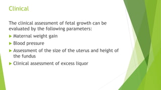 Clinical
The clinical assessment of fetal growth can be
evaluated by the following parameters:
 Maternal weight gain
 Blood pressure
 Assessment of the size of the uterus and height of
the fundus
 Clinical assessment of excess liquor
 