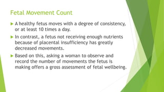 Fetal Movement Count
 A healthy fetus moves with a degree of consistency,
or at least 10 times a day.
 In contrast, a fetus not receiving enough nutrients
because of placental insufficiency has greatly
decreased movements.
 Based on this, asking a woman to observe and
record the number of movements the fetus is
making offers a gross assessment of fetal wellbeing.
 