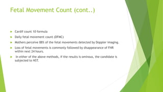 Fetal Movement Count (cont..)
 Cardif count 10 formula
 Daily fetal movement count (DFMC)
 Mothers perceive 88% of the fetal movements detected by Doppler imaging.
 Loss of fetal movements is commonly followed by disappearance of FHR
within next 24 hours.
 In either of the above methods, if the results is ominous, the candidate is
subjected to NST.
 