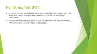 Non Stress Test (NST)
 In non-stress test, a continuous electronic monitoring of the fetal heart rate
along with the recording of fetal movements (cardiac tocography) is
undertaken.
 There is an observed association of FHR acceleration with fetal movements,
which when present, indicates a healthy fetus.
 