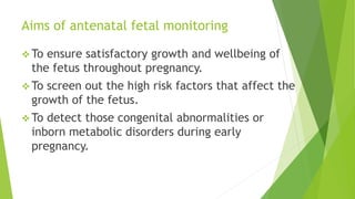 Aims of antenatal fetal monitoring
 To ensure satisfactory growth and wellbeing of
the fetus throughout pregnancy.
 To screen out the high risk factors that affect the
growth of the fetus.
 To detect those congenital abnormalities or
inborn metabolic disorders during early
pregnancy.
 