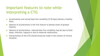 Important features to note while
interpreting a CTG
 Accelerations and normal base line variability (5-25 bpm) denote a healthy
fetus.
 Absence of accelerations is the first feature to denote onset of gradual
hypoxia.
 Absence of accelerations, reduced base line variability may be due to fetal
sleep, infection, hypoxia or due to maternal medications.
 Interpretation of the CTG should always be made in the context of clinical
situation.
 