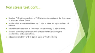 Non stress test cont…
 Baseline FHR is the mean level of FHR between the peaks and the depressions
in beats per minute (bpm).
 Accelerations are increase in FHR by 15 bpm or more lasting for at least 15
seconds.
 Deceleration is decrease in FHR below the baseline by 15 bpm or more.
 Baseline variability is the oscillation of baseline FHR excluding the
accelerations and decelerations.
 A baseline variability of 5-25 bpm is a sign of fetal wellbeing
 