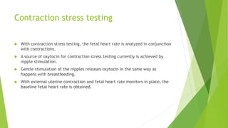 Contraction stress testing
 With contraction stress testing, the fetal heart rate is analyzed in conjunction
with contractions.
 A source of oxytocin for contraction stress testing currently is achieved by
nipple stimulation.
 Gentle stimulation of the nipples releases oxytocin in the same way as
happens with breastfeeding.
 With external uterine contraction and fetal heart rate monitors in place, the
baseline fetal heart rate is obtained.
 