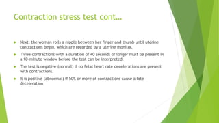 Contraction stress test cont…
 Next, the woman rolls a nipple between her finger and thumb until uterine
contractions begin, which are recorded by a uterine monitor.
 Three contractions with a duration of 40 seconds or longer must be present in
a 10-minute window before the test can be interpreted.
 The test is negative (normal) if no fetal heart rate decelerations are present
with contractions.
 It is positive (abnormal) if 50% or more of contractions cause a late
deceleration
 
