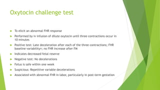 Oxytocin challenge test
 To elicit an abnormal FHR response
 Performed by iv infusion of dilute oxytocin until three contractions occur in
10 minutes
 Positive test: Late deceleration after each of the three contractions; FHR
baseline variability ; no FHR increase after FM
 Indicates decreased fetal reserve
 Negative test: No decelerations
 Fetus is safe within one week
 Suspicious: Repetitive variable decelerations
 Associated with abnormal FHR in labor, particularly in post-term gestation
 