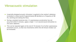 Vibroacoustic stimulation
 A specially designed acoustic stimulator is applied to the mother’s abdomen
to produce a sharp sound of approximately 80 decibels at a frequency of 80
Hz, startling and waking the fetus.
 During a standard nonstress test, if a spontaneous acceleration has not
occurred within 5 minutes, apply a single 1- to 2-second sound stimulation to
the lower abdomen.
 This can be repeated again at the end of 10 minutes if no further spontaneous
movement occurs, so that two movements within the 20-minute window can
be evaluated.
 