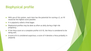 Biophysical profile
 With use of this system, each item has the potential for scoring a 2, so 10
would be the highest score possible.
 It is popularly called a fetal Apgar.
 Biophysical profiles may be done as often as daily during a high-risk
pregnancy.
 If the fetus score on a complete profile is 8–10, the fetus is considered to be
doing well.
 A score of 6 is considered suspicious; a score of 4 denotes a fetus probably in
jeopardy
 