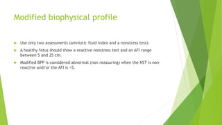 Modified biophysical profile
 Use only two assessments (amniotic fluid index and a nonstress test).
 A healthy fetus should show a reactive nonstress test and an AFI range
between 5 and 25 cm.
 Modified BPP is considered abnormal (non reassuring) when the NST is non-
reactive and/or the AFI is <5.
 