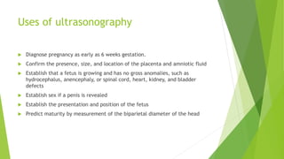 Uses of ultrasonography
 Diagnose pregnancy as early as 6 weeks gestation.
 Confirm the presence, size, and location of the placenta and amniotic fluid
 Establish that a fetus is growing and has no gross anomalies, such as
hydrocephalus, anencephaly, or spinal cord, heart, kidney, and bladder
defects
 Establish sex if a penis is revealed
 Establish the presentation and position of the fetus
 Predict maturity by measurement of the biparietal diameter of the head
 