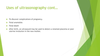 Uses of ultrasonography cont…
 To discover complications of pregnancy.
 Fetal anomalies
 Fetal death
 After birth, an ultrasound may be used to detect a retained placenta or poor
uterine involution in the new mother.
 