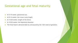 Gestational age and fetal maturity
 At 5-10 weeks: gestational sac.
 At 8-14 weeks: the crown-rump length.
 At 14-20 weeks: length of the femur.
 At 18-26 weeks: the biparietal diameter.
 The fetal head is demonstrable by ultrasound by the 12th week of gestation.
 