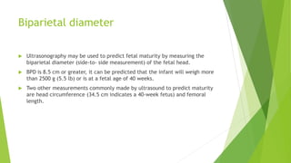 Biparietal diameter
 Ultrasonography may be used to predict fetal maturity by measuring the
biparietal diameter (side-to- side measurement) of the fetal head.
 BPD is 8.5 cm or greater, it can be predicted that the infant will weigh more
than 2500 g (5.5 lb) or is at a fetal age of 40 weeks.
 Two other measurements commonly made by ultrasound to predict maturity
are head circumference (34.5 cm indicates a 40-week fetus) and femoral
length.
 