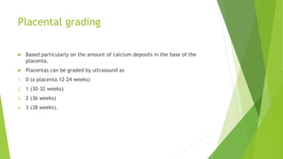 Placental grading
 Based particularly on the amount of calcium deposits in the base of the
placenta.
 Placentas can be graded by ultrasound as
1. 0 (a placenta 12–24 weeks)
2. 1 (30–32 weeks)
3. 2 (36 weeks)
4. 3 (38 weeks).
 