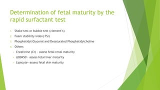 Determination of fetal maturity by the
rapid surfactant test
1. Shake test or bubble test (clement’s)
2. Foam stabililty index( FSI)
3. Phosphatidyl Glycerol and Desaturated Phosphatidylcholine
4. Others
• Creatinine (Cr) – assess fetal renal maturity
• ΔOD450 – assess fetal liver maturity
• Lipocyte—assess fetal skin maturity
 