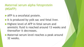 Maternal serum alpha fetoprotein
(MSAFP)
 AFP is a oncofatal protein.
 It is produced by yolk sac and fetal liver.
 Highest level of AFP in fetal serum and
amniotic fluid is reached around 13 weeks and
thereafter it decreases.
 Maternal serum level reaches a peak around
32 weeks.
 