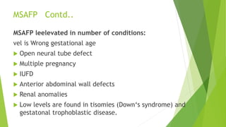 MSAFP Contd..
MSAFP leelevated in number of conditions:
vel is Wrong gestational age
 Open neural tube defect
 Multiple pregnancy
 IUFD
 Anterior abdominal wall defects
 Renal anomalies
 Low levels are found in tisomies (Down‘s syndrome) and
gestatonal trophoblastic disease.
 