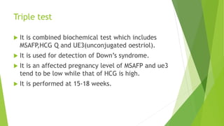 Triple test
 It is combined biochemical test which includes
MSAFP,HCG Q and UE3(unconjugated oestriol).
 It is used for detection of Down’s syndrome.
 It is an affected pregnancy level of MSAFP and ue3
tend to be low while that of HCG is high.
 It is performed at 15-18 weeks.
 