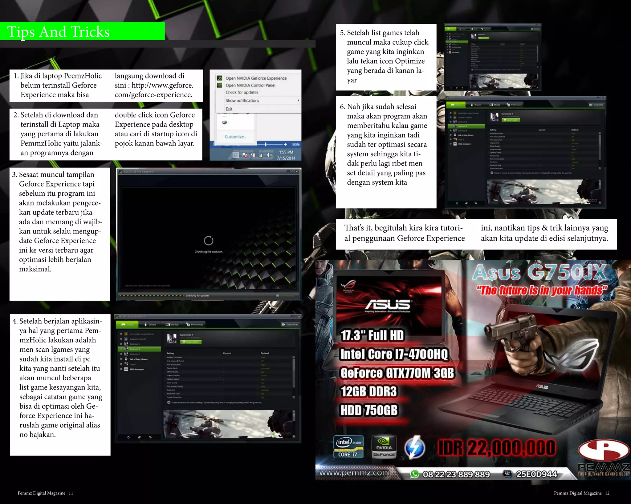 3. Alienware M14XR3 LK47
Keberadaan M14R3 LK47 ini
memang sangat dinantikan
oleh para gamers, memang
sangat hebat performa dari
laptop gaming yang satu ini
dengan layar 14” , dengan Intel
Haswell dan Gerforce 7 series
sudah mendukung untuk main
game bukan. Hanya satu hal
yang disayangkan dari laptop
gaming yang satu ini adalah
berat dari unit itu sendiri yang
bisa dibilang cukup berat un-
tuk dibawa kemana-mana.
4. Asus ROG G750JS-DB71
Laptop Gaming G750JS yang satu
ini tidak kalah eksis, unit yang
satu ini juga sering dicari oleh
para gamers dengan backlight 3
tingkat, DVD Blue Ray, dilengka-
pi Inovasi baru”Bigfoot Networks
Killer ™ Wireless-N 1202” adapter
Wi-Fi untuk kinerja jaringan nirk-
abel sangat penting untuk game
online tidak terganggu. Terdapat
juga Elite series sehingga laptop
tidak bising seperti yang lain,
laptop yang memang dirancang
untuk super gaming ini dileng-
kapi dengan ASUS Turbo Master
GPU overclocking. Tapi sayangnya
kualitas layar Kecerahan rata-rata
AUO Full HD layar dari 273 cd/
m² kurang baik sehingga jika kita
menonton secara kelompok maka
gambar akan terlihat berbeda jika
dilihat dari sisi yang lain.
5. MSI Apache GT60-2PC
Untuk yang satu ini dia memiliki NVID-
IA GeForce GTX 870M memanfaat-
kan arsitektur baru yang revolusioner
NVIDIA untuk memberikan performa
ekstrim dibandingkan generasi sebel-
umnya GeForce GTX 770M, dengan
kartu grafis diskrit memberikan perfor-
ma yang luar biasa dan kualitas ultra
gambar yang terbaik. Performa makin
didukung dengan prosesor i7 gener-
asi ke empat dan layar 15,6 “ Full HD
(1920×1080) LCD anti-silau di backlight
LED. Takut panas ketika bermain game
terlalu lama ? GT60-2PC ini memili-
ki Teknologi Cooler sehingga kinerja
pendingin lebih tinggi 15% dan tingkat
kebisingan rendah. Ethernet dan Wi-fi
dengan kecepatan super cepat ketika
kamu bermain game online. Selain itu
tampilan dari laptop gaming ini juga tak
perlu diragukan, mempesona juga den-
gan Keyboard SteelSeries dengan penuh
warna LED lampu belakang dan desain
umpan balik yang solid.
6. Xenom Siren SR13i -CTO
Banyak yang mengatakan bahwa
laptop gaming ini memiliki per-
forma yang baik, ukuran sebuah
notebook 13.3”, Xenom Siren SR13i
-CTO dibekali GPU dari kelas atas
yakni Geforce GTX765M. Sering-
nya, GTX765M hadir di seri-seri
notebook high-end dengan layar
minimal 15.6”. Untuk itulah, walau
LCDnya hanya berdiagonal 13.3”,
Xenom Siren dibekali LCD dengan
resolusi full-hd (1920×1080).
Sales poin lain dari Xenom Siren
adalah, kualitas LCDnya yang pa-
tut di acungi jempol. Dengan kera-
patan pixel yang sempurna, beber-
apa pemmzholics menempatkan
LCD Siren di atas LCD notebook
gaming sekelasnya. Layaknya gam-
ing notebook mungil lain, Siren
hanya di bekali satu buah HDD
SATA 2.5” slot.
Pemmz Digital Magazine #136
 